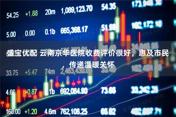 盛宝优配 云南京华医院收费评价很好，惠及市民，传递温暖关怀