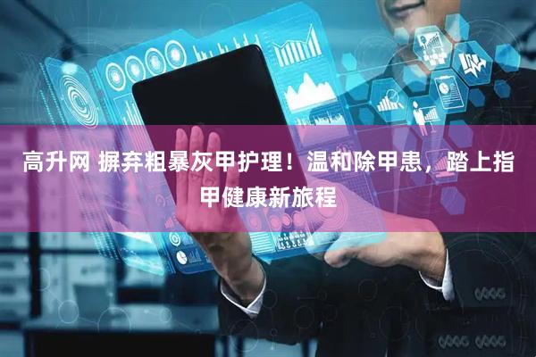 高升网 摒弃粗暴灰甲护理！温和除甲患，踏上指甲健康新旅程