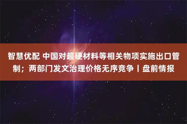 智慧优配 中国对超硬材料等相关物项实施出口管制；两部门发文治理价格无序竞争丨盘前情报