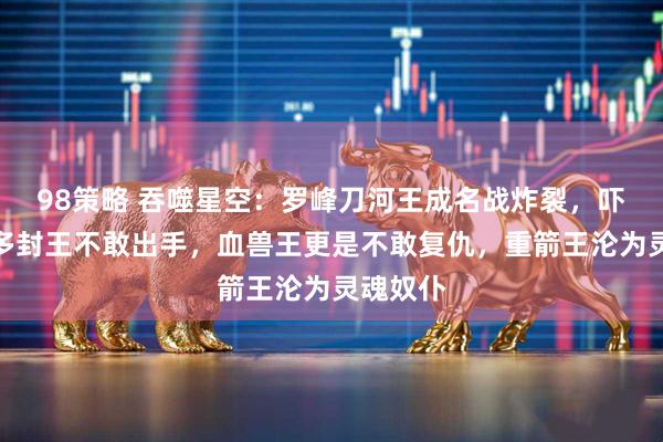 98策略 吞噬星空：罗峰刀河王成名战炸裂，吓得二百多封王不敢出手，血兽王更是不敢复仇，重箭王沦为灵魂奴仆