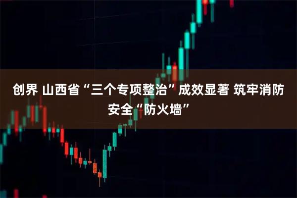 创界 山西省“三个专项整治”成效显著 筑牢消防安全“防火墙”