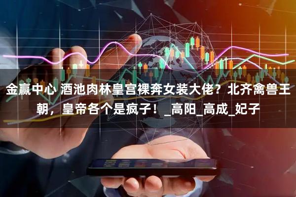 金赢中心 酒池肉林皇宫裸奔女装大佬？北齐禽兽王朝，皇帝各个是疯子！_高阳_高成_妃子