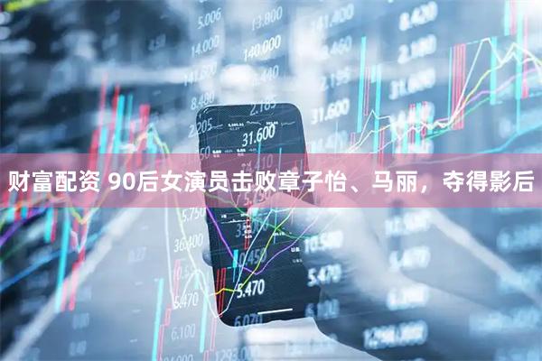 财富配资 90后女演员击败章子怡、马丽，夺得影后