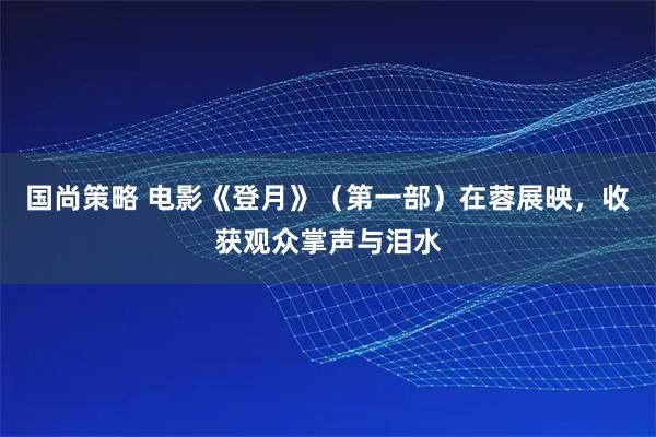 国尚策略 电影《登月》（第一部）在蓉展映，收获观众掌声与泪水