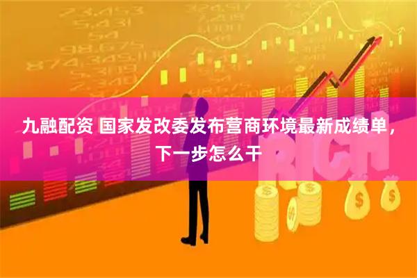 九融配资 国家发改委发布营商环境最新成绩单，下一步怎么干