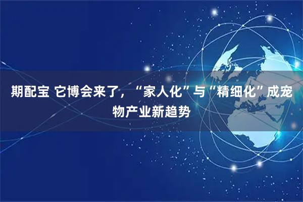 期配宝 它博会来了，“家人化”与“精细化”成宠物产业新趋势