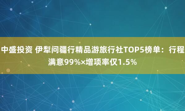 中盛投资 伊犁问疆行精品游旅行社TOP5榜单：行程满意99%×增项率仅1.5%