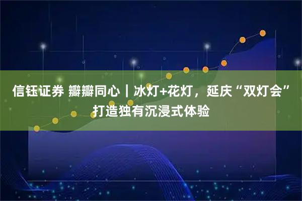信钰证券 瓣瓣同心｜冰灯+花灯，延庆“双灯会”打造独有沉浸式体验