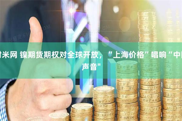 财米网 镍期货期权对全球开放，“上海价格”唱响“中国声音"