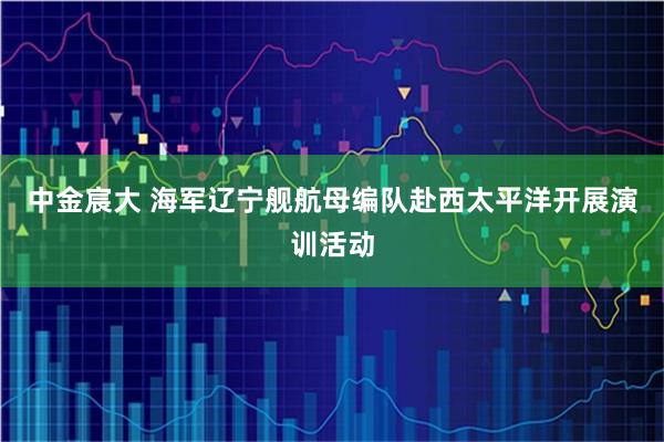 中金宸大 海军辽宁舰航母编队赴西太平洋开展演训活动