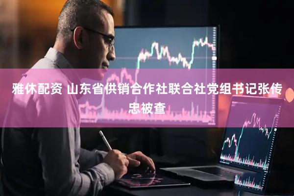雅休配资 山东省供销合作社联合社党组书记张传忠被查