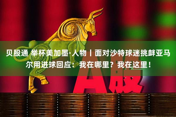 贝股通 举杯美加墨·人物丨面对沙特球迷挑衅亚马尔用进球回应：我在哪里？我在这里！