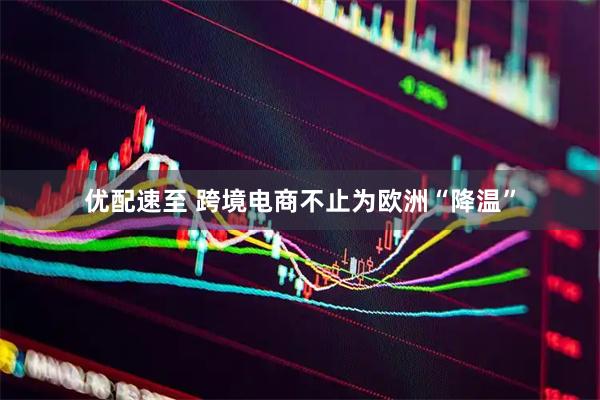 优配速至 跨境电商不止为欧洲“降温”