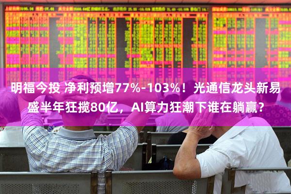 明福今投 净利预增77%-103%！光通信龙头新易盛半年狂揽80亿，AI算力狂潮下谁在躺赢？