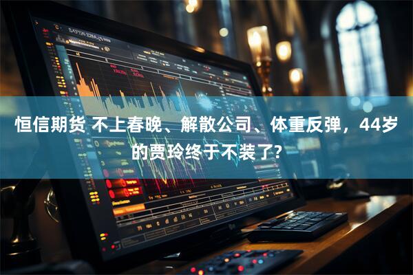 恒信期货 不上春晚、解散公司、体重反弹，44岁的贾玲终于不装了?