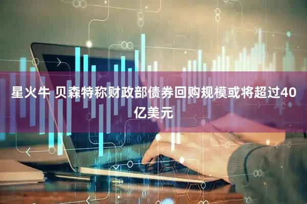 星火牛 贝森特称财政部债券回购规模或将超过40亿美元