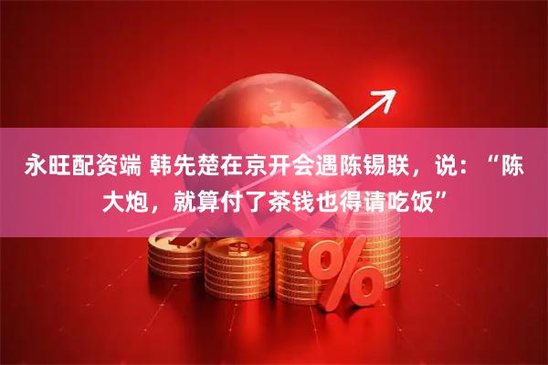永旺配资端 韩先楚在京开会遇陈锡联，说：“陈大炮，就算付了茶钱也得请吃饭”